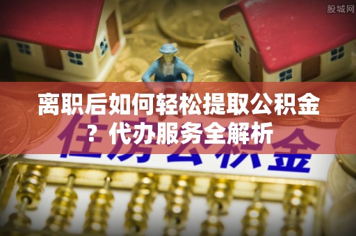 颍上离职后如何轻松提取公积金？代办服务全解析