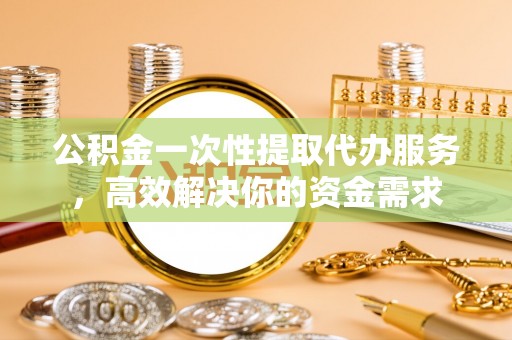 颍上公积金一次性提取代办服务，高效解决你的资金需求