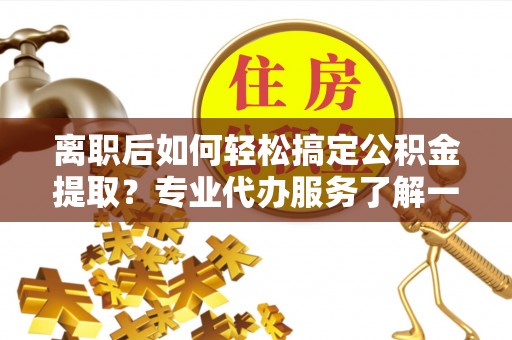颍上离职后如何轻松搞定公积金提取？专业代办服务了解一下