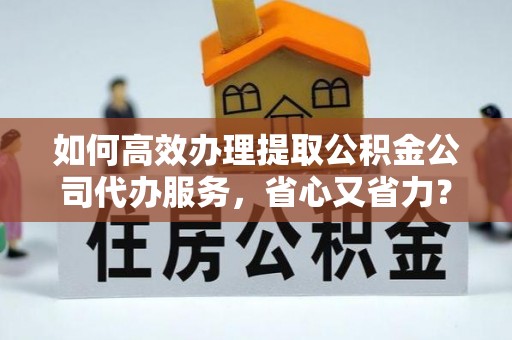 颍上如何高效办理提取公积金公司代办服务，省心又省力？