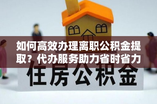 颍上如何高效办理离职公积金提取？代办服务助力省时省力