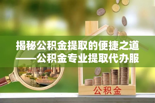 颍上揭秘公积金提取的便捷之道——公积金专业提取代办服务解析